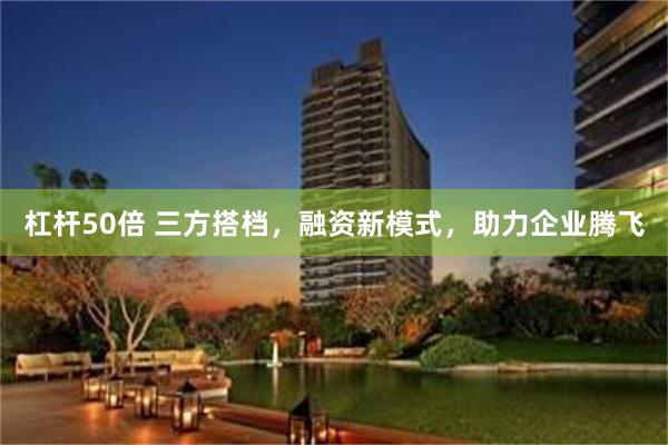 杠杆50倍 三方搭档，融资新模式，助力企业腾飞