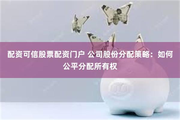 配资可信股票配资门户 公司股份分配策略：如何公平分配所有权