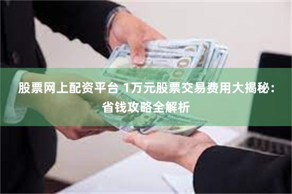 股票网上配资平台 1万元股票交易费用大揭秘：省钱攻略全解析