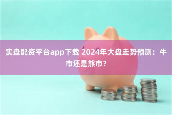 实盘配资平台app下载 2024年大盘走势预测：牛市还是熊市？