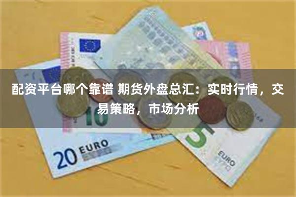 配资平台哪个靠谱 期货外盘总汇：实时行情，交易策略，市场分析
