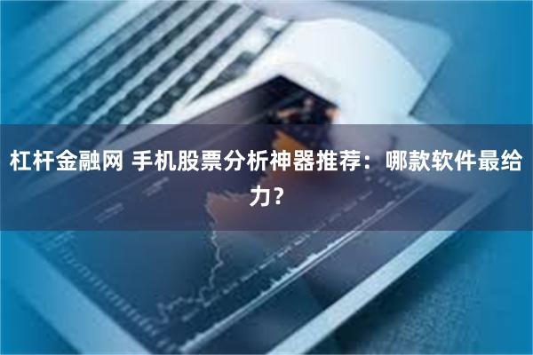 杠杆金融网 手机股票分析神器推荐：哪款软件最给力？