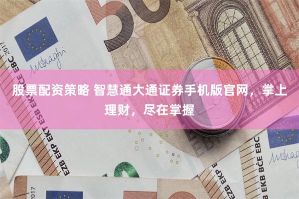 股票配资策略 智慧通大通证券手机版官网，掌上理财，尽在掌握