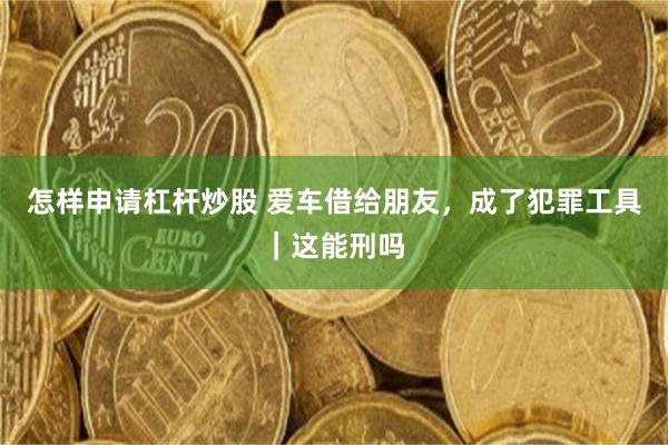 怎样申请杠杆炒股 爱车借给朋友，成了犯罪工具｜这能刑吗
