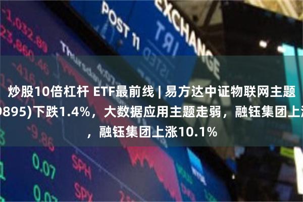 炒股10倍杠杆 ETF最前线 | 易方达中证物联网主题ETF(159895)下跌1.4%，大数据应用主题走弱，融钰集团上涨10.1%