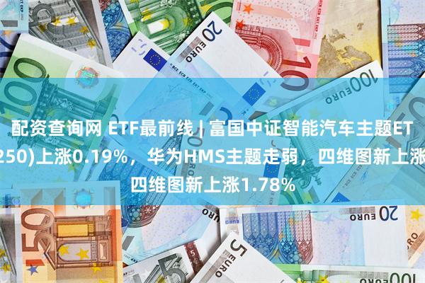 配资查询网 ETF最前线 | 富国中证智能汽车主题ETF(515250)上涨0.19%，华为HMS主题走弱，四维图新上涨1.78%