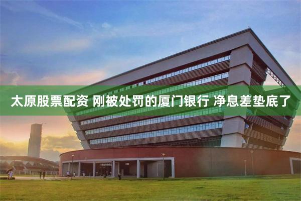 太原股票配资 刚被处罚的厦门银行 净息差垫底了