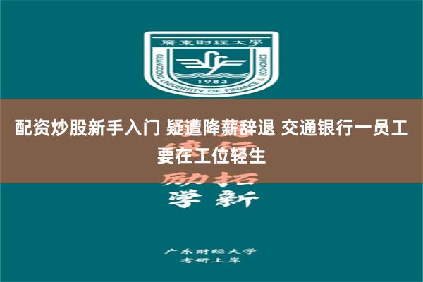 配资炒股新手入门 疑遭降薪辞退 交通银行一员工要在工位轻生