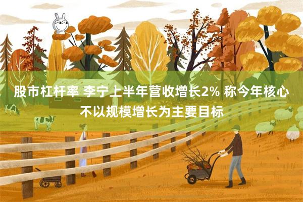 股市杠杆率 李宁上半年营收增长2% 称今年核心不以规模增长为主要目标