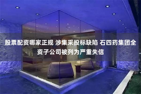 股票配资哪家正规 涉集采投标缺陷 石四药集团全资子公司被列为严重失信