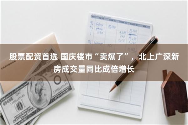 股票配资首选 国庆楼市“卖爆了”，北上广深新房成交量同比成倍增长