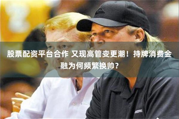 股票配资平台合作 又现高管变更潮！持牌消费金融为何频繁换帅？