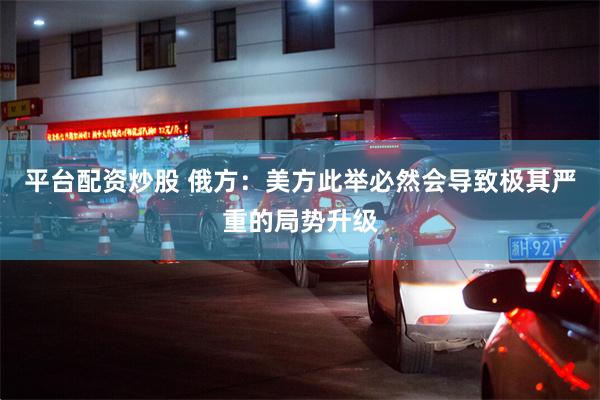 平台配资炒股 俄方：美方此举必然会导致极其严重的局势升级