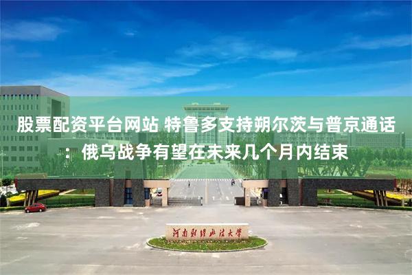 股票配资平台网站 特鲁多支持朔尔茨与普京通话：俄乌战争有望在未来几个月内结束