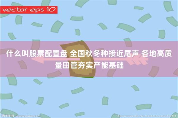什么叫股票配置盘 全国秋冬种接近尾声 各地高质量田管夯实产能基础