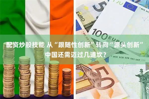 配资炒股技能 从“跟随性创新”转向“源头创新” 中国还需迈过几道坎？