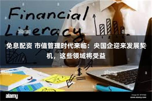 免息配资 市值管理时代来临：央国企迎来发展契机，这些领域将受益