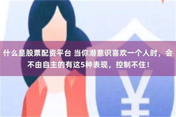 什么是股票配资平台 当你潜意识喜欢一个人时，会不由自主的有这5种表现，控制不住！