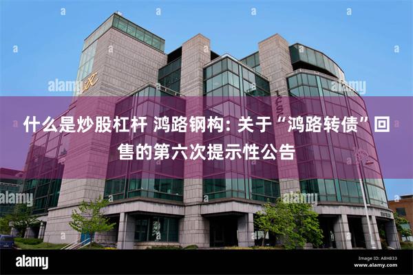 什么是炒股杠杆 鸿路钢构: 关于“鸿路转债”回售的第六次提示性公告