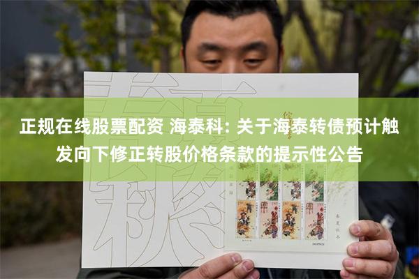 正规在线股票配资 海泰科: 关于海泰转债预计触发向下修正转股价格条款的提示性公告
