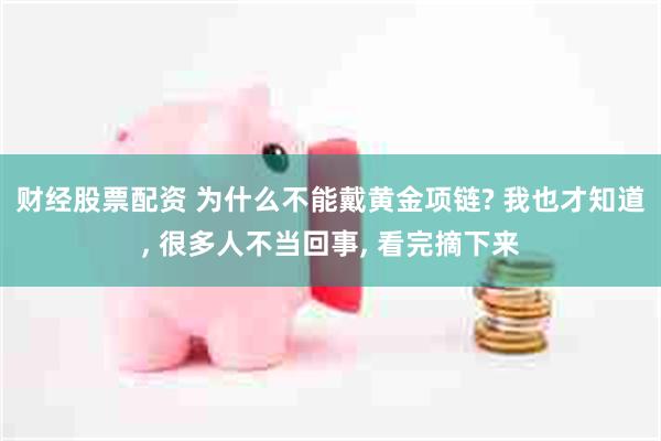 财经股票配资 为什么不能戴黄金项链? 我也才知道, 很多人不当回事, 看完摘下来
