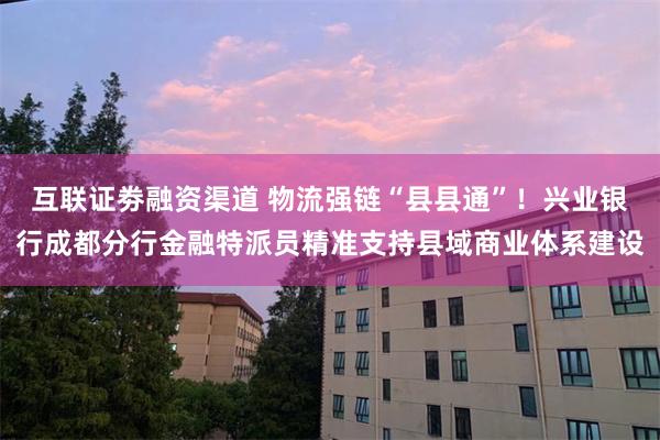 互联证劵融资渠道 物流强链“县县通”！兴业银行成都分行金融特派员精准支持县域商业体系建设