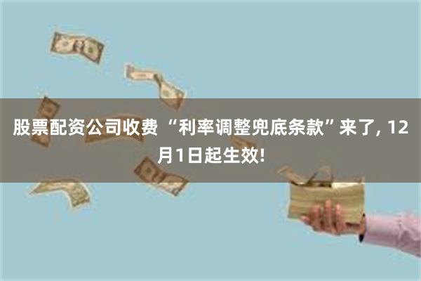 股票配资公司收费 “利率调整兜底条款”来了, 12月1日起生效!