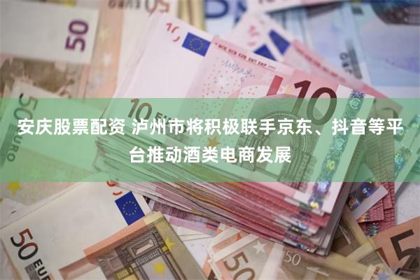 安庆股票配资 泸州市将积极联手京东、抖音等平台推动酒类电商发展