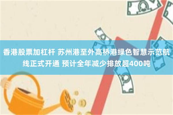 香港股票加杠杆 苏州港至外高桥港绿色智慧示范航线正式开通 预计全年减少排放超400吨