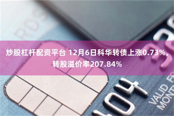 炒股杠杆配资平台 12月6日科华转债上涨0.73%，转股溢价率207.84%