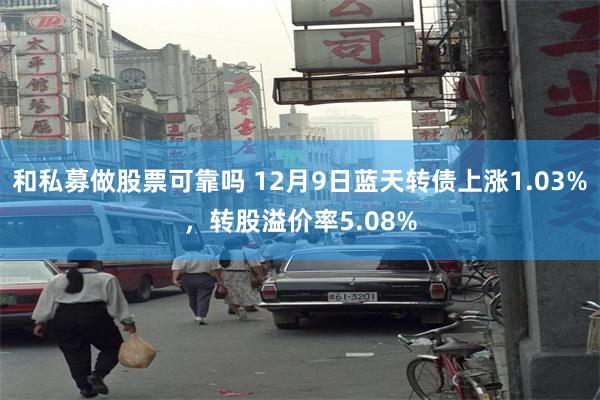 和私募做股票可靠吗 12月9日蓝天转债上涨1.03%，转股溢价率5.08%