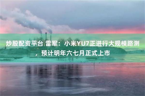 炒股配资平台 雷军：小米YU7正进行大规模路测，预计明年六七月正式上市
