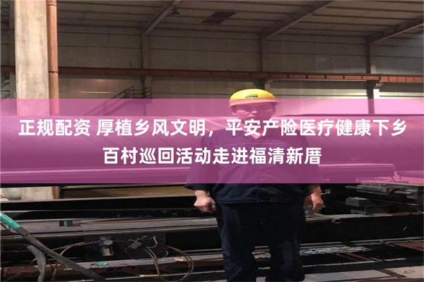 正规配资 厚植乡风文明，平安产险医疗健康下乡百村巡回活动走进福清新厝