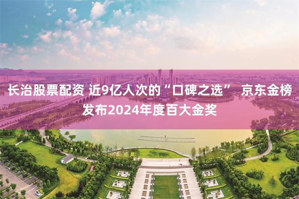 长治股票配资 近9亿人次的“口碑之选”  京东金榜发布2024年度百大金奖