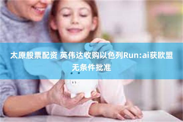 太原股票配资 英伟达收购以色列Run:ai获欧盟无条件批准