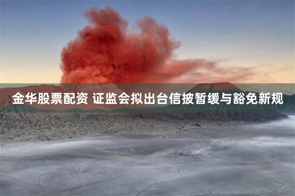金华股票配资 证监会拟出台信披暂缓与豁免新规