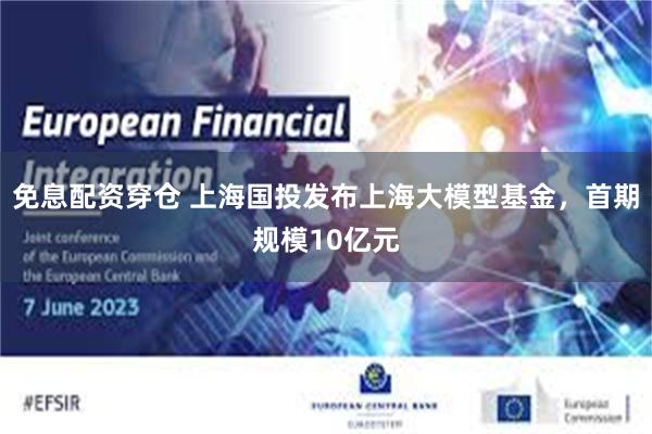 免息配资穿仓 上海国投发布上海大模型基金，首期规模10亿元