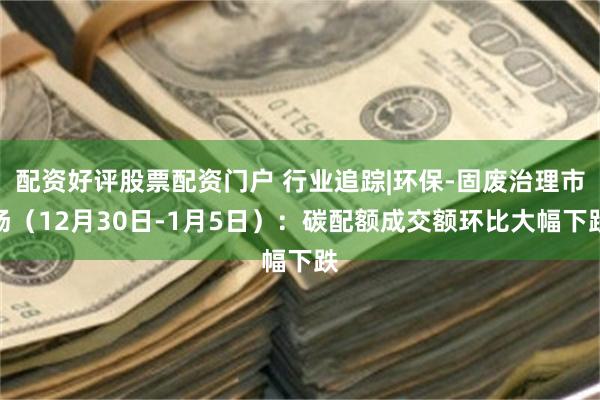 配资好评股票配资门户 行业追踪|环保-固废治理市场（12月30日-1月5日）：碳配额成交额环比大幅下跌