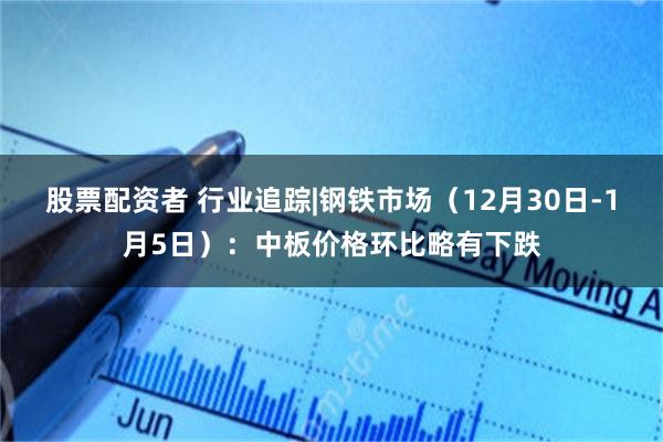 股票配资者 行业追踪|钢铁市场（12月30日-1月5日）：中板价格环比略有下跌