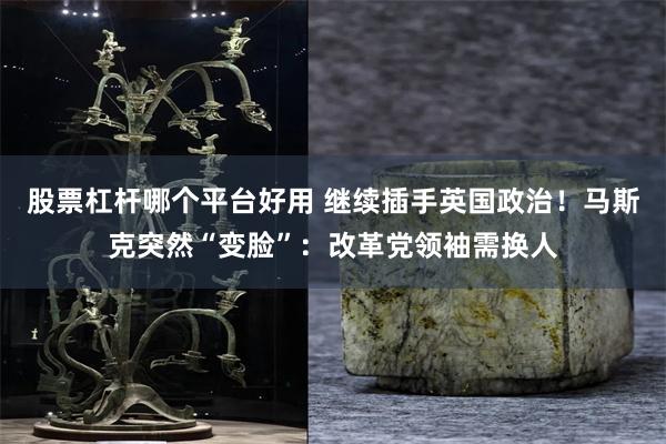 股票杠杆哪个平台好用 继续插手英国政治！马斯克突然“变脸”：改革党领袖需换人