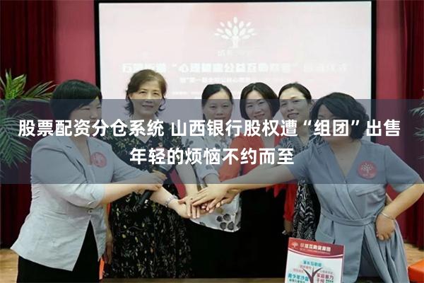 股票配资分仓系统 山西银行股权遭“组团”出售 年轻的烦恼不约而至