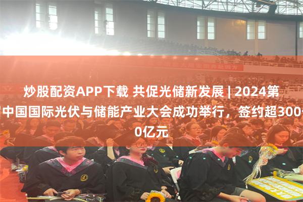 炒股配资APP下载 共促光储新发展 | 2024第七届中国国际光伏与储能产业大会成功举行，签约超300亿元