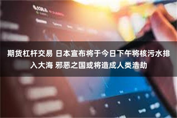 期货杠杆交易 日本宣布将于今日下午将核污水排入大海 邪恶之国或将造成人类浩劫