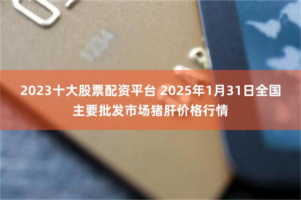 2023十大股票配资平台 2025年1月31日全国主要批发市场猪肝价格行情