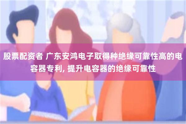 股票配资者 广东安鸿电子取得种绝缘可靠性高的电容器专利, 提升电容器的绝缘可靠性