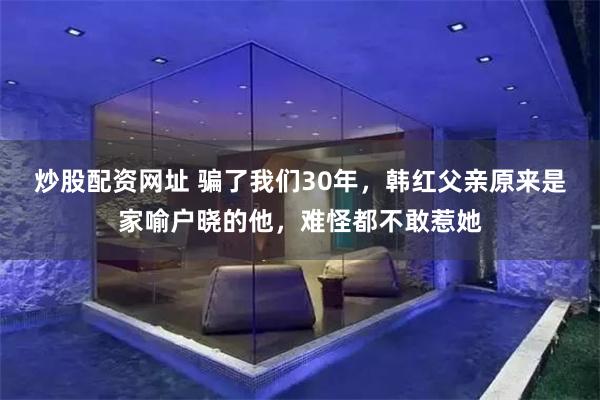 炒股配资网址 骗了我们30年，韩红父亲原来是家喻户晓的他，难怪都不敢惹她