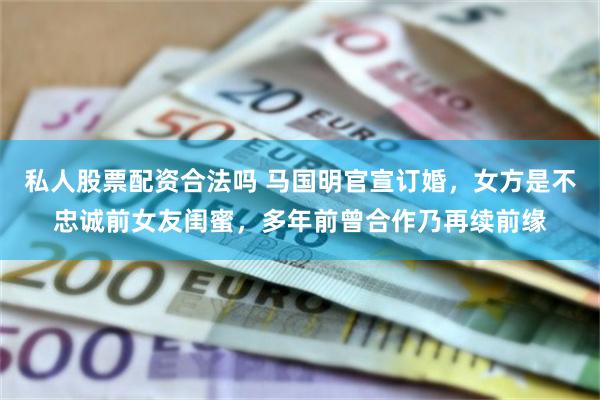 私人股票配资合法吗 马国明官宣订婚，女方是不忠诚前女友闺蜜，多年前曾合作乃再续前缘