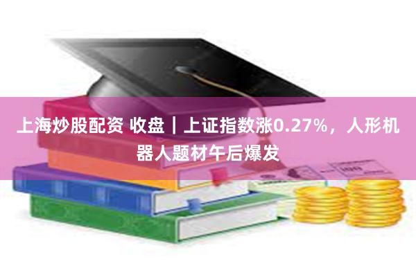 上海炒股配资 收盘｜上证指数涨0.27%，人形机器人题材午后爆发
