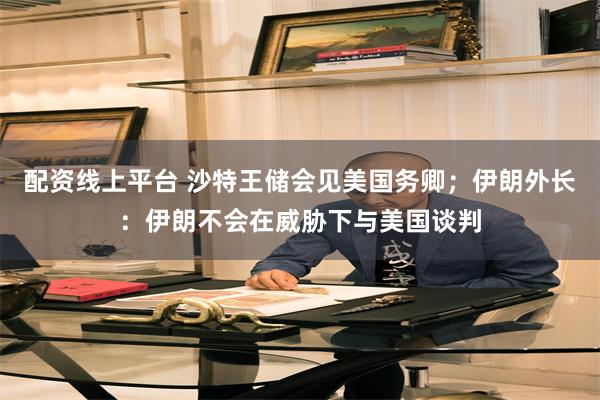 配资线上平台 沙特王储会见美国务卿；伊朗外长：伊朗不会在威胁下与美国谈判