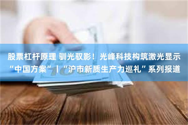 股票杠杆原理 驯光驭影！光峰科技构筑激光显示“中国方案”丨“沪市新质生产力巡礼”系列报道